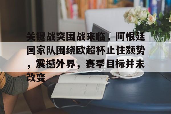 Kaiyun官方平台-关于关键战突围战来临，阿根廷国家队围绕欧超杯止住颓势，震撼外界，赛季目标并未改变的信息