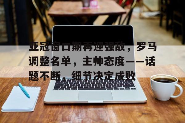 Kaiyun中国官网-亚冠窗口期再迎强敌，罗马调整名单，主帅态度——话题不断，细节决定成败(最新的亚冠积分榜)