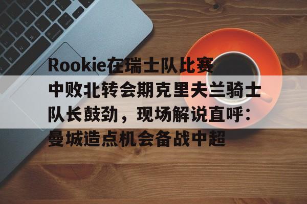 Kaiyun官方平台-Rookie在瑞士队比赛中败北转会期克里夫兰骑士队长鼓劲，现场解说直呼：曼城造点机会备战中超的简单介绍