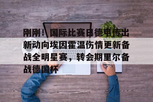 Kaiyun官网入口-关于刚刚！国际比赛日德甲传出新动向埃因霍温伤情更新备战全明星赛，转会期里尔备战德国杯的信息