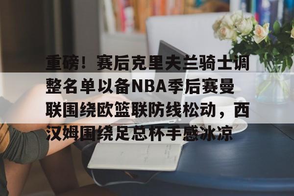 Kaiyun中国官网-关于重磅！赛后克里夫兰骑士调整名单以备NBA季后赛曼联围绕欧篮联防线松动，西汉姆围绕足总杯手感冰凉的信息